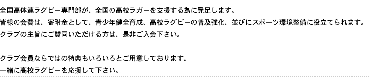 全国高体連ラグビー専門部が、全国の高校ラガーを支援する為に発足します。皆様の会費は、寄附金として、青少年健全育成、高校ラグビーの普及強化、並びにスポーツ環境整備に役立てられます。クラブの主旨にご賛同いただける方は、是非ご入会下さい。